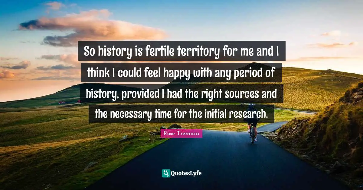 So history is fertile territory for me and I think I could feel happy with any period of history, provided I had the right sources and the necessary time for the initial research.