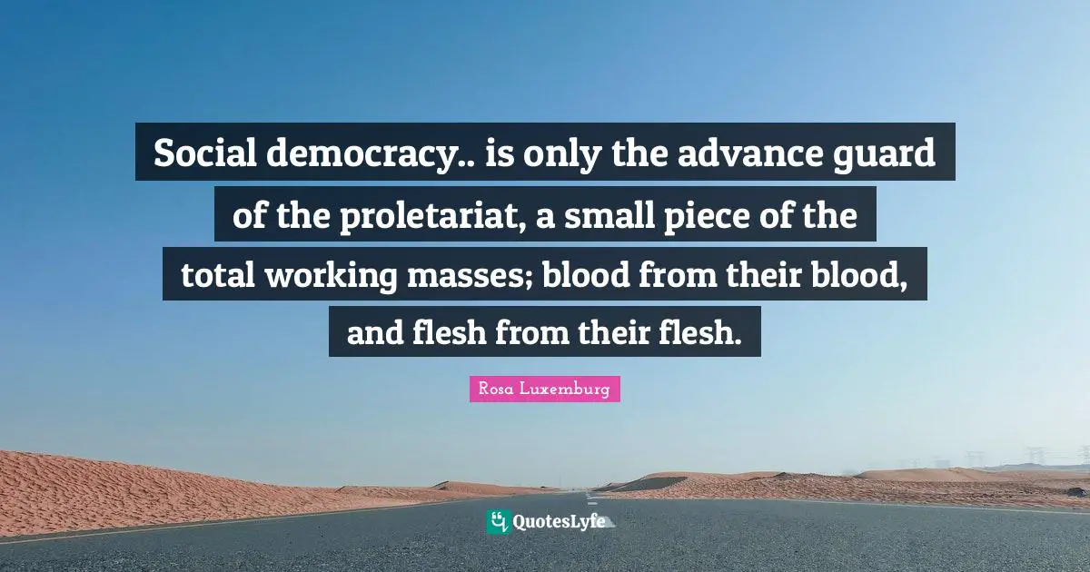Rosa Luxemburg Quotes: "Social democracy.. is only the advance guard of the proletariat, a small piece of the total working masses; blood from their blood, and flesh from their flesh."