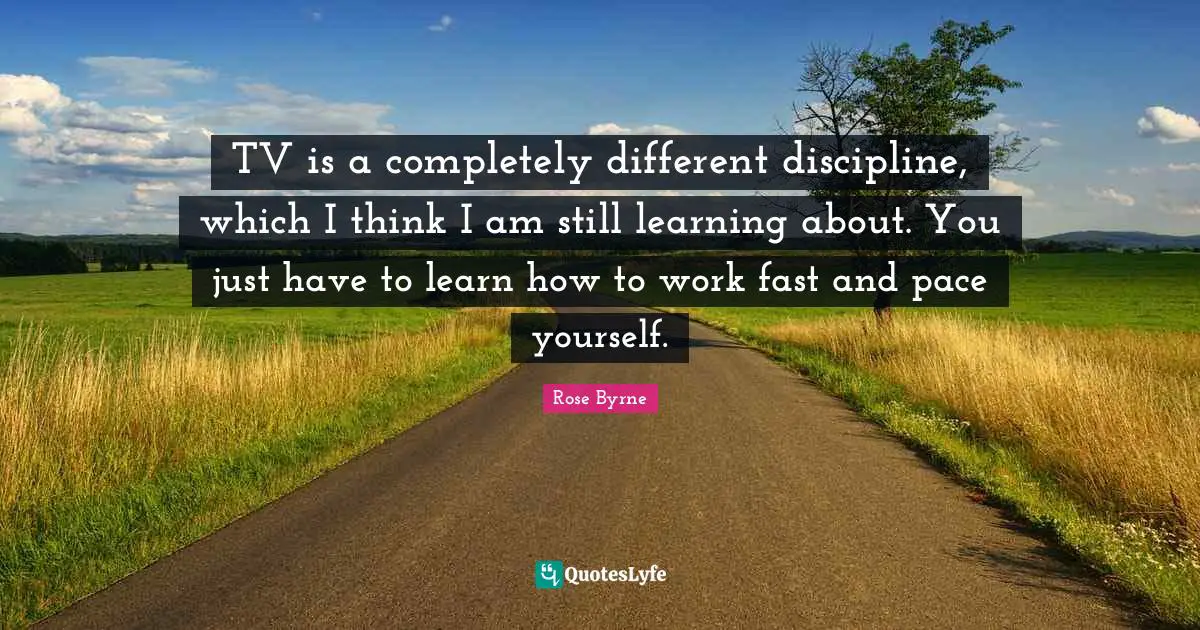 TV is a completely different discipline, which I think I am still learning about. You just have to learn how to work fast and pace yourself.