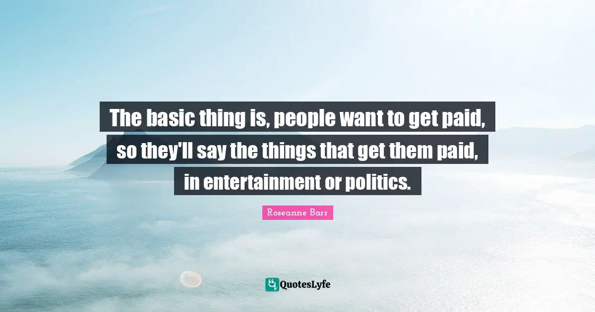 The basic thing is, people want to get paid, so they'll say the things that get them paid, in entertainment or politics.