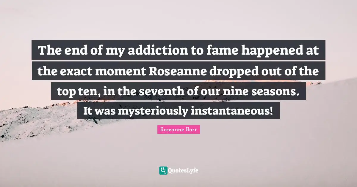 Roseanne Barr Quotes: "The end of my addiction to fame happened at the exact moment Roseanne dropped out of the top ten, in the seventh of our nine seasons. It was mysteriously instantaneous!"