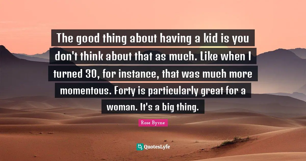 The good thing about having a kid is you don't think about that as much. Like when I turned 30, for instance, that was much more momentous. Forty is particularly great for a woman. It's a big thing.