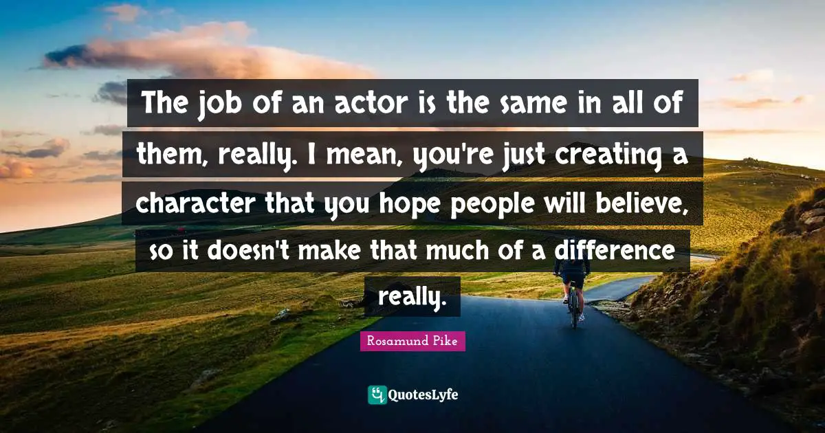 The job of an actor is the same in all of them, really. I mean, you're just creating a character that you hope people will believe, so it doesn't make that much of a difference really.