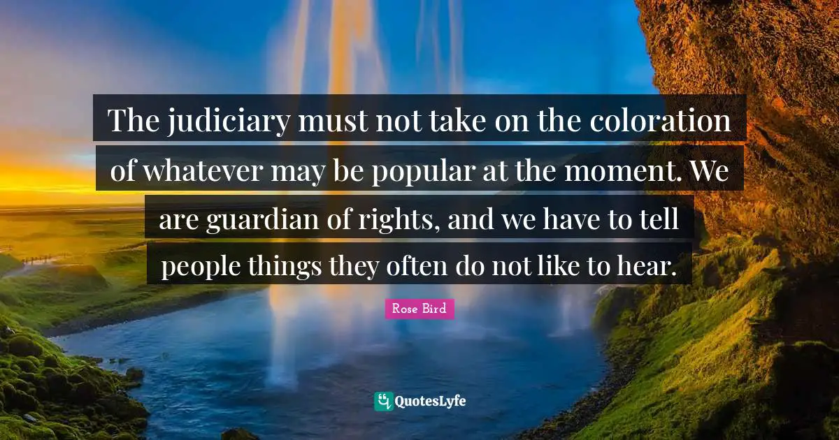 The judiciary must not take on the coloration of whatever may be popular at the moment. We are guardian of rights, and we have to tell people things they often do not like to hear.