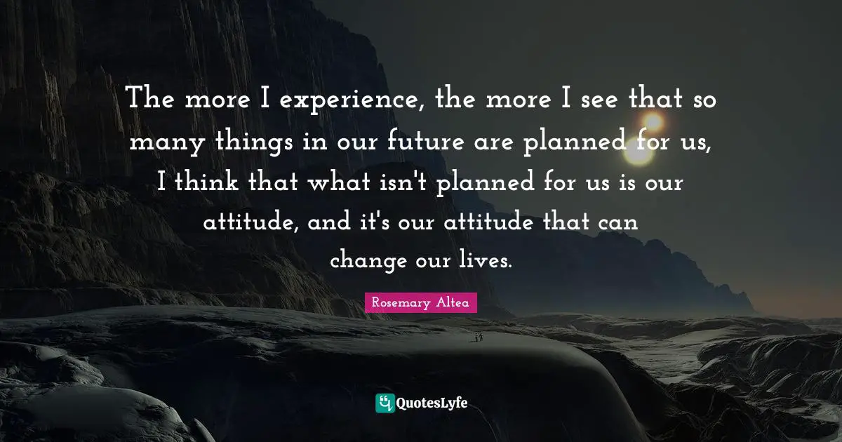 The more I experience, the more I see that so many things in our future are planned for us, I think that what isn't planned for us is our attitude, and it's our attitude that can change our lives.