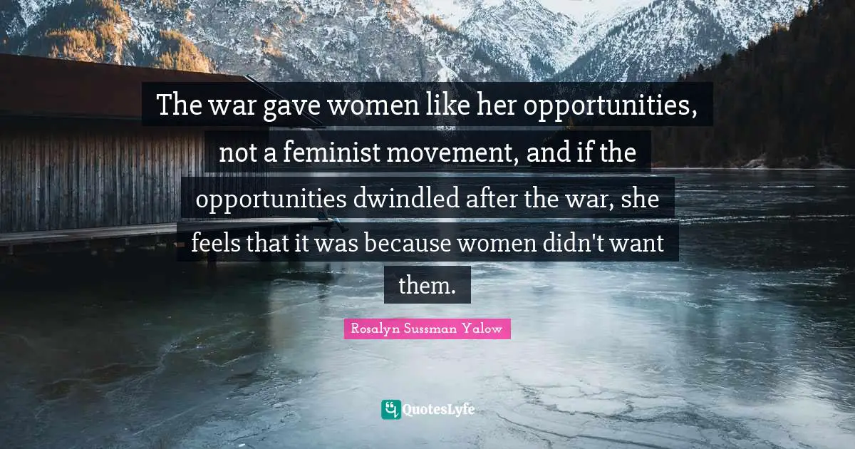 Rosalyn Sussman Yalow Quotes: "The war gave women like her opportunities, not a feminist movement, and if the opportunities dwindled after the war, she feels that it was because women didn't want them."