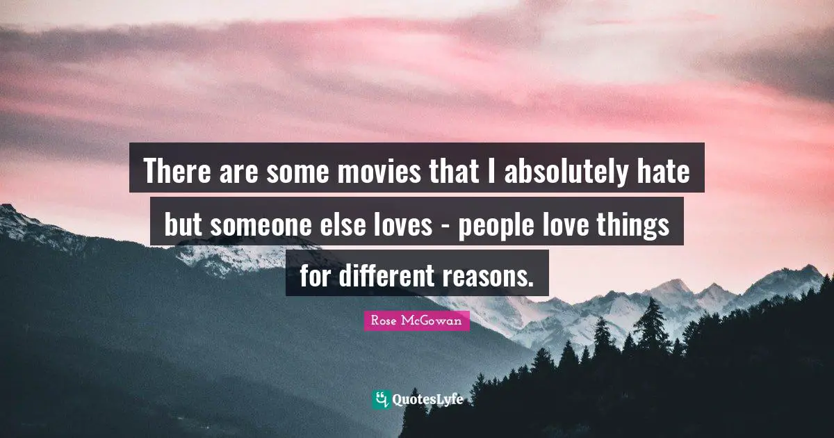There are some movies that I absolutely hate but someone else loves - people love things for different reasons.