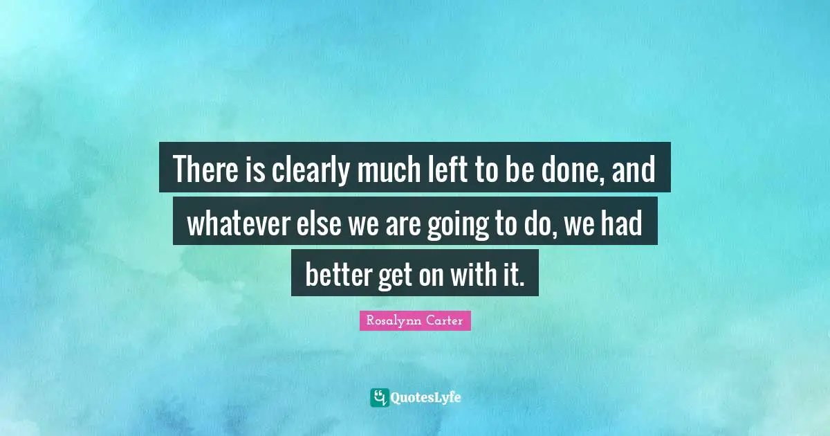 Rosalynn Carter Quotes: "There is clearly much left to be done, and whatever else we are going to do, we had better get on with it."