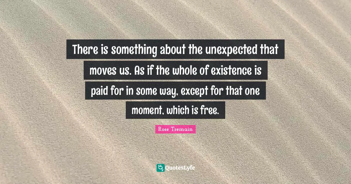 There is something about the unexpected that moves us. As if the whole of existence is paid for in some way, except for that one moment, which is free.