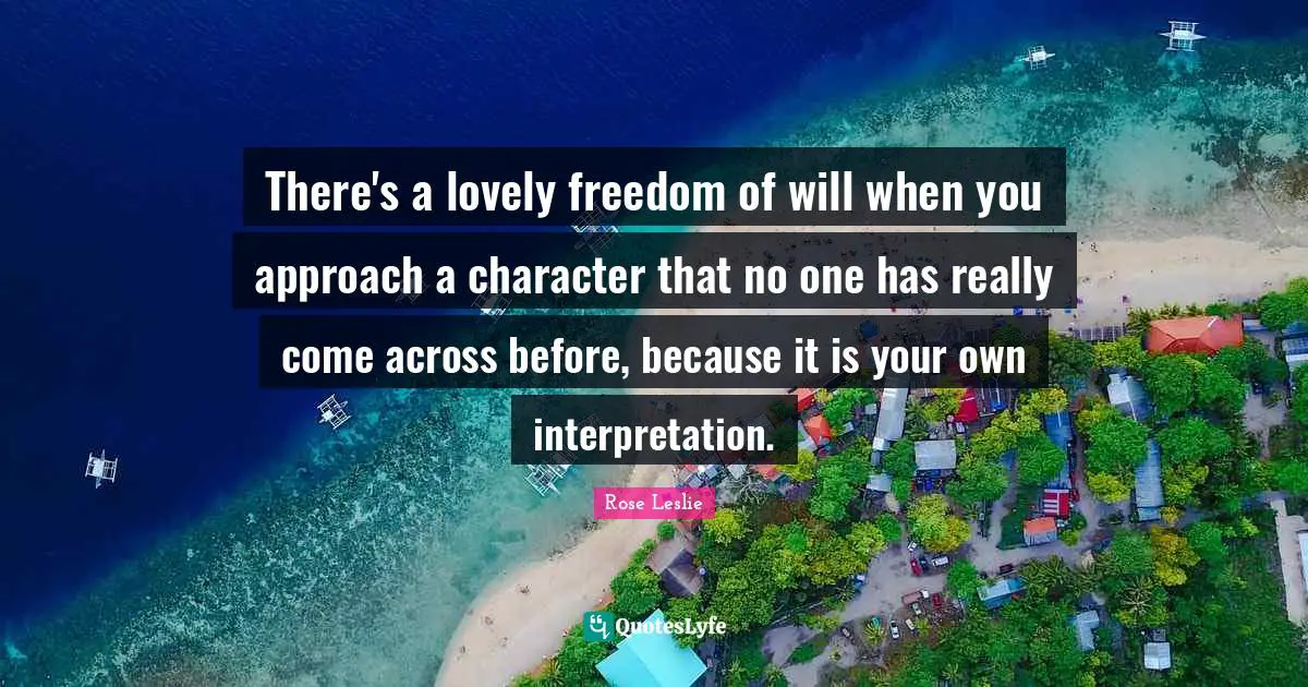 There's a lovely freedom of will when you approach a character that no one has really come across before, because it is your own interpretation.