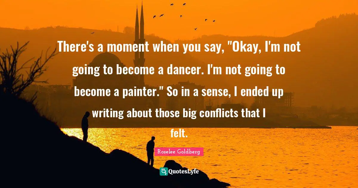 There's a moment when you say, "Okay, I'm not going to become a dancer. I'm not going to become a painter." So in a sense, I ended up writing about those big conflicts that I felt.