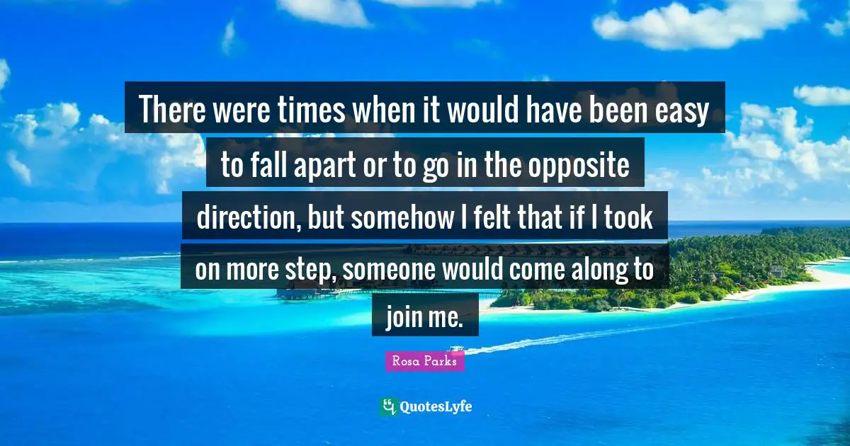 Rosa Parks Quotes: "There were times when it would have been easy to fall apart or to go in the opposite direction, but somehow I felt that if I took on more step, someone would come along to join me."