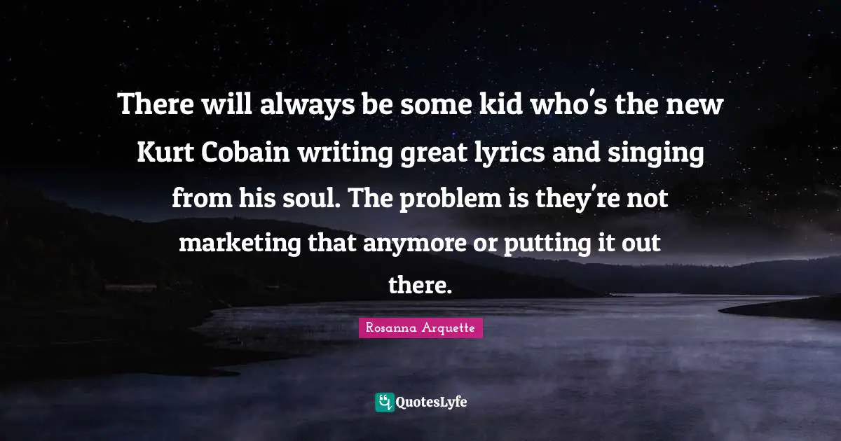 There will always be some kid who's the new Kurt Cobain writing great lyrics and singing from his soul. The problem is they're not marketing that anymore or putting it out there.