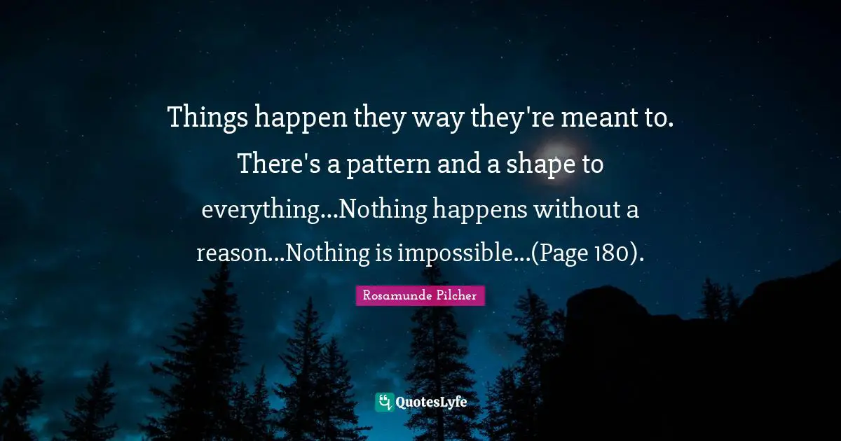 Things happen they way they're meant to. There's a pattern and a shape to everything...Nothing happens without a reason...Nothing is impossible...(Page 180).