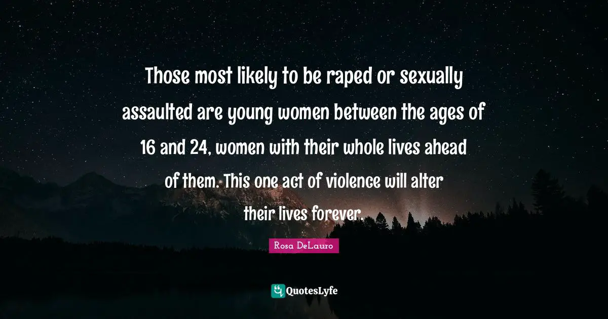 Those most likely to be raped or sexually assaulted are young women between the ages of 16 and 24, women with their whole lives ahead of them. This one act of violence will alter their lives forever.