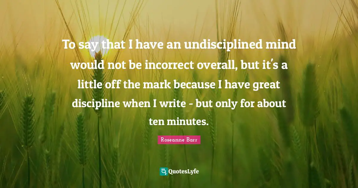 To say that I have an undisciplined mind would not be incorrect overall, but it's a little off the mark because I have great discipline when I write - but only for about ten minutes.