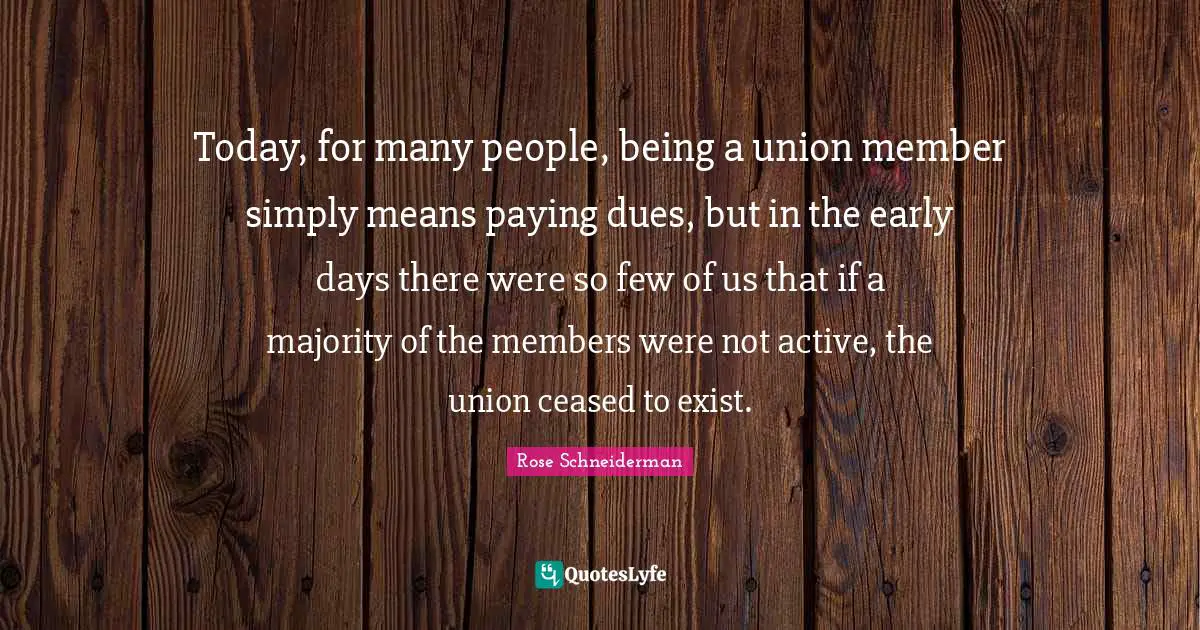Today, for many people, being a union member simply means paying dues, but in the early days there were so few of us that if a majority of the members were not active, the union ceased to exist.