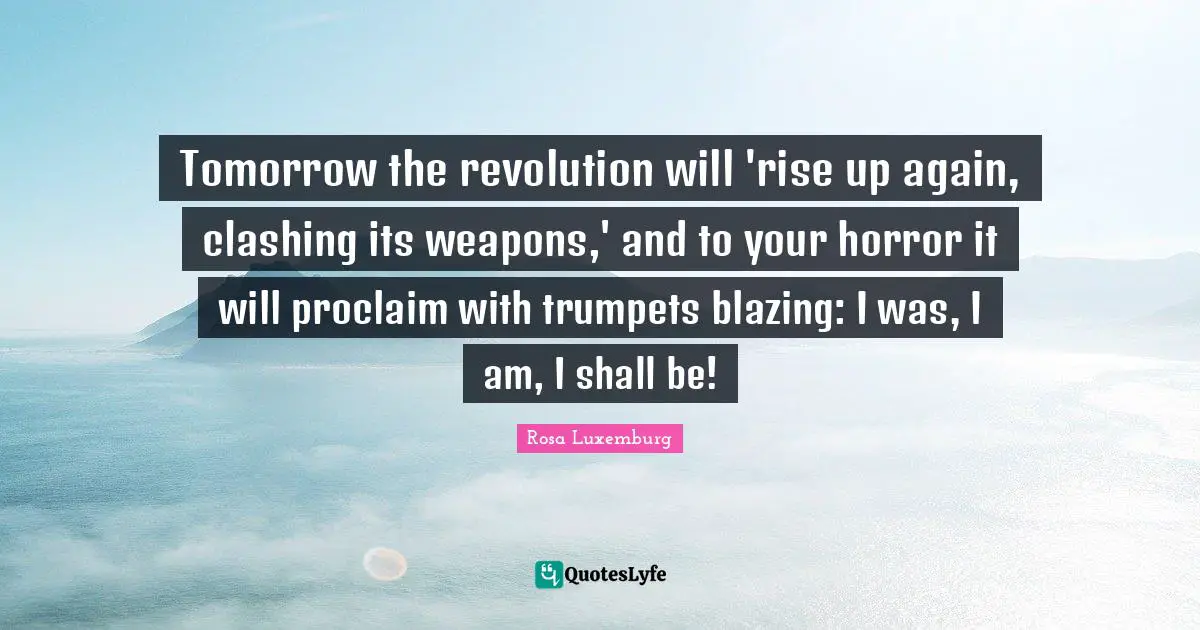 Rosa Luxemburg Quotes: "Tomorrow the revolution will 'rise up again, clashing its weapons,' and to your horror it will proclaim with trumpets blazing: I was, I am, I shall be!"