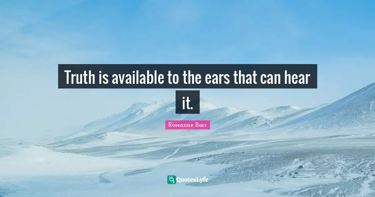Truth is available to the ears that can hear it.