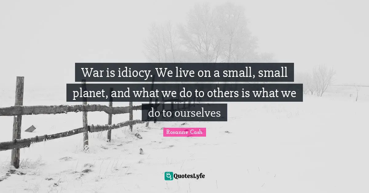 War is idiocy. We live on a small, small planet, and what we do to others is what we do to ourselves