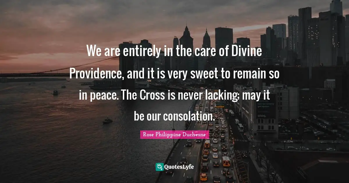 Rose Philippine Duchesne Quotes: "We are entirely in the care of Divine Providence, and it is very sweet to remain so in peace. The Cross is never lacking; may it be our consolation."