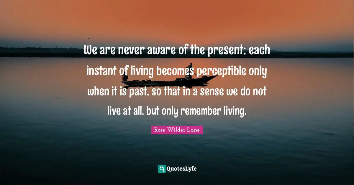 Rose Wilder Lane Quotes: "We are never aware of the present; each instant of living becomes perceptible only when it is past, so that in a sense we do not live at all, but only remember living."