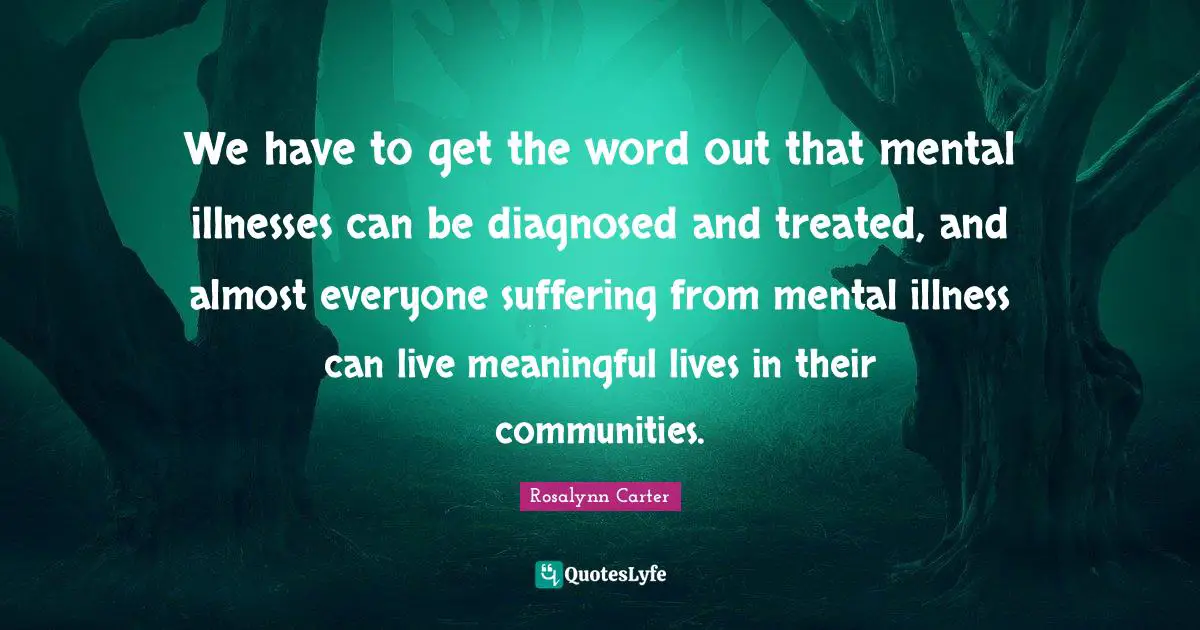 We have to get the word out that mental illnesses can be diagnosed and treated, and almost everyone suffering from mental illness can live meaningful lives in their communities.