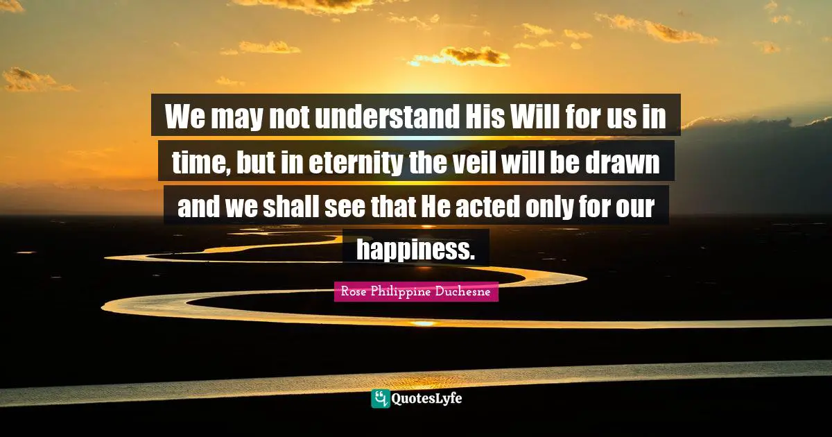 Rose Philippine Duchesne Quotes: "We may not understand His Will for us in time, but in eternity the veil will be drawn and we shall see that He acted only for our happiness."