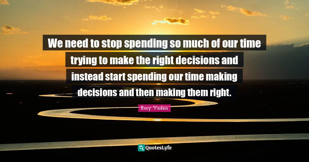 We need to stop spending so much of our time trying to make the right decisions and instead start spending our time making decisions and then making them right.