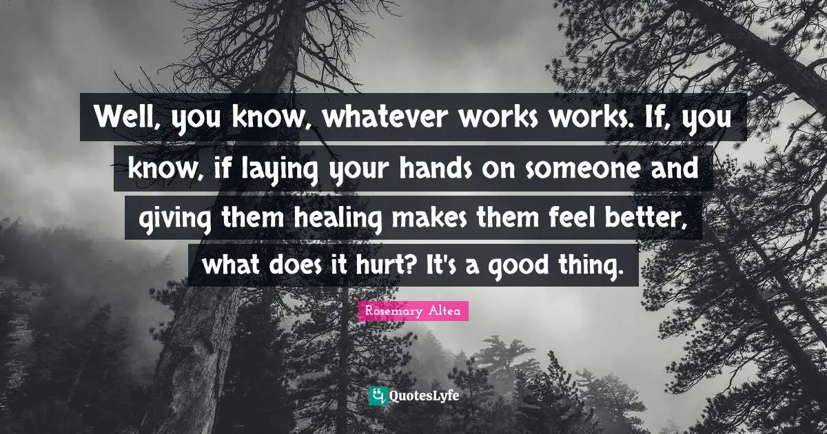 Well, you know, whatever works works. If, you know, if laying your hands on someone and giving them healing makes them feel better, what does it hurt? It's a good thing.