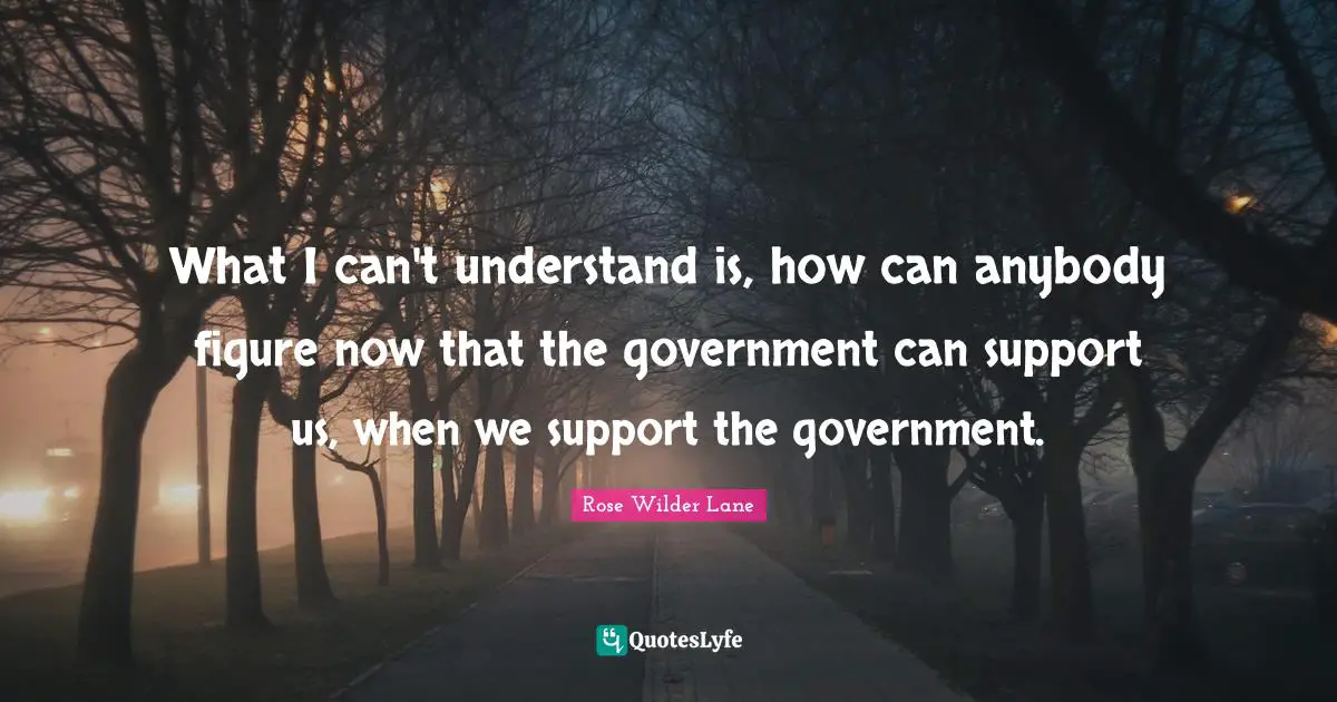 What I can't understand is, how can anybody figure now that the government can support us, when we support the government.