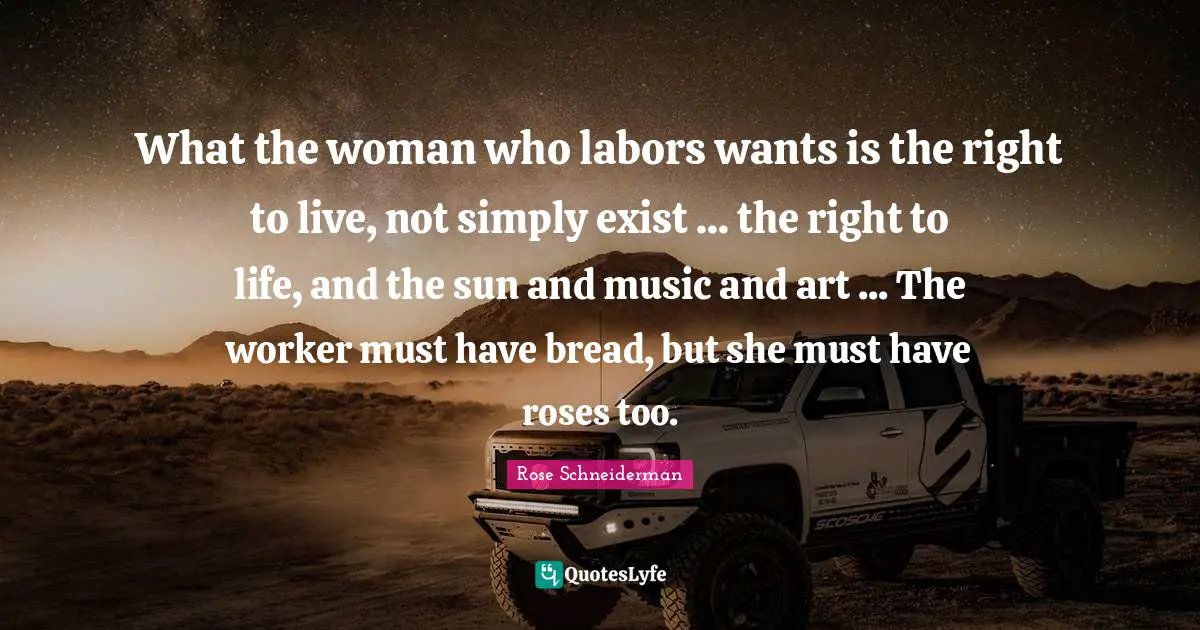 What the woman who labors wants is the right to live, not simply exist ... the right to life, and the sun and music and art ... The worker must have bread, but she must have roses too.