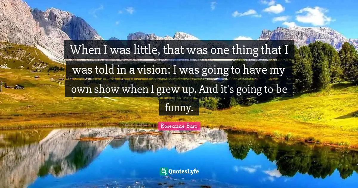 When I was little, that was one thing that I was told in a vision: I was going to have my own show when I grew up. And it's going to be funny.
