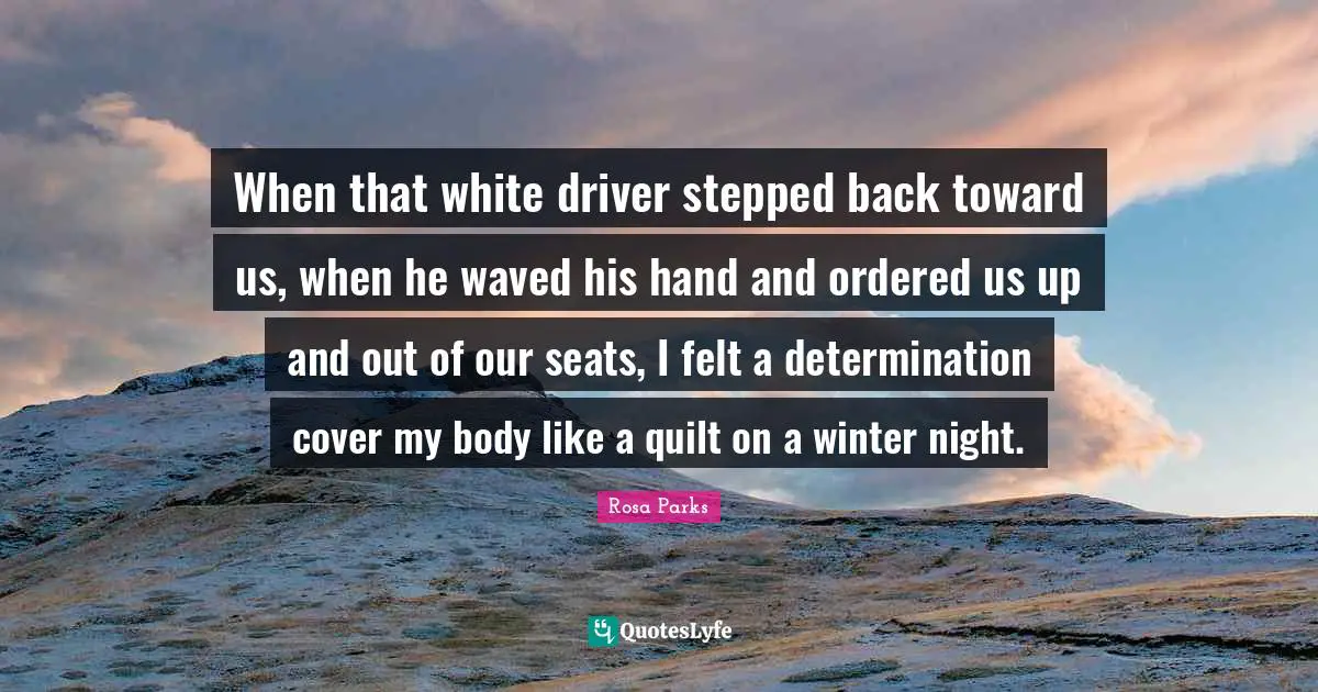 Rosa Parks Quotes: "When that white driver stepped back toward us, when he waved his hand and ordered us up and out of our seats, I felt a determination cover my body like a quilt on a winter night."