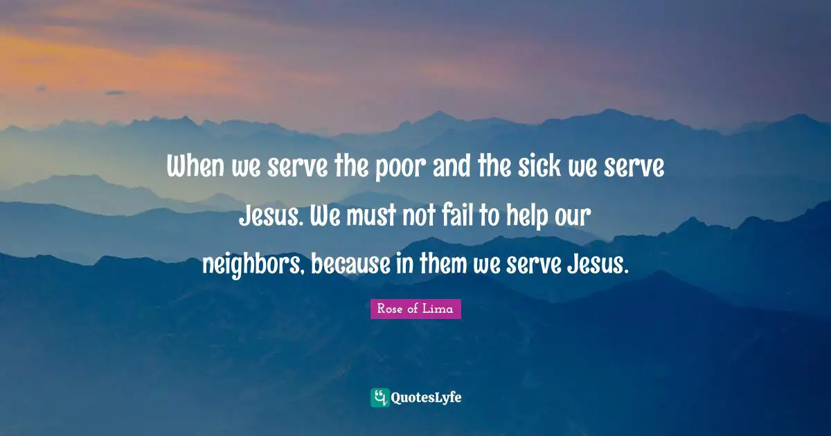 Rose of Lima Quotes: When we serve the poor and the sick we serve Jesus. We must not fail to help our neighbors, because in them we serve Jesus.