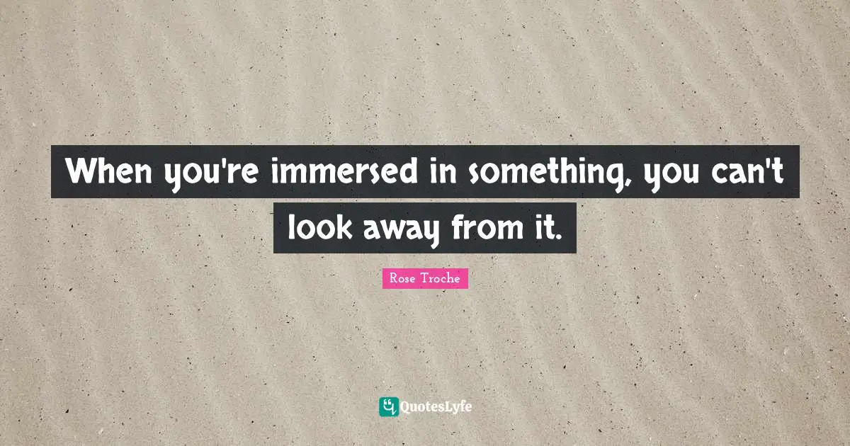 When you're immersed in something, you can't look away from it.