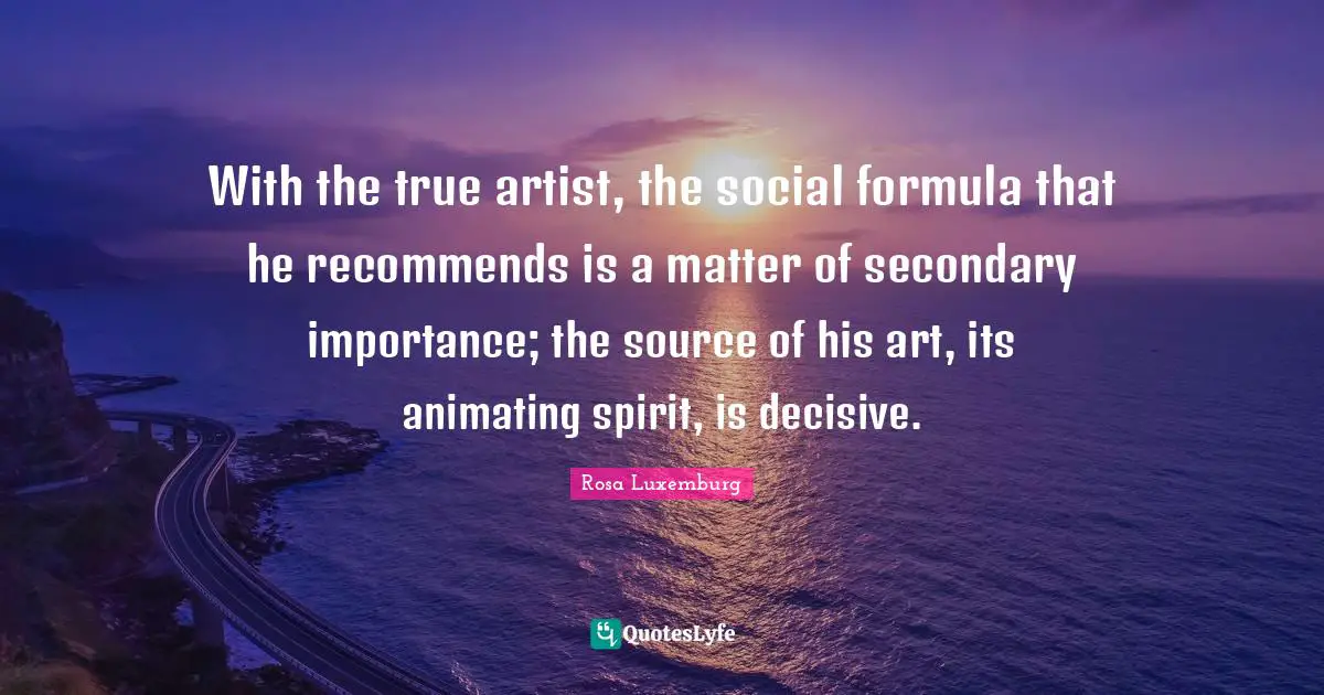 Rosa Luxemburg Quotes: "With the true artist, the social formula that he recommends is a matter of secondary importance; the source of his art, its animating spirit, is decisive."