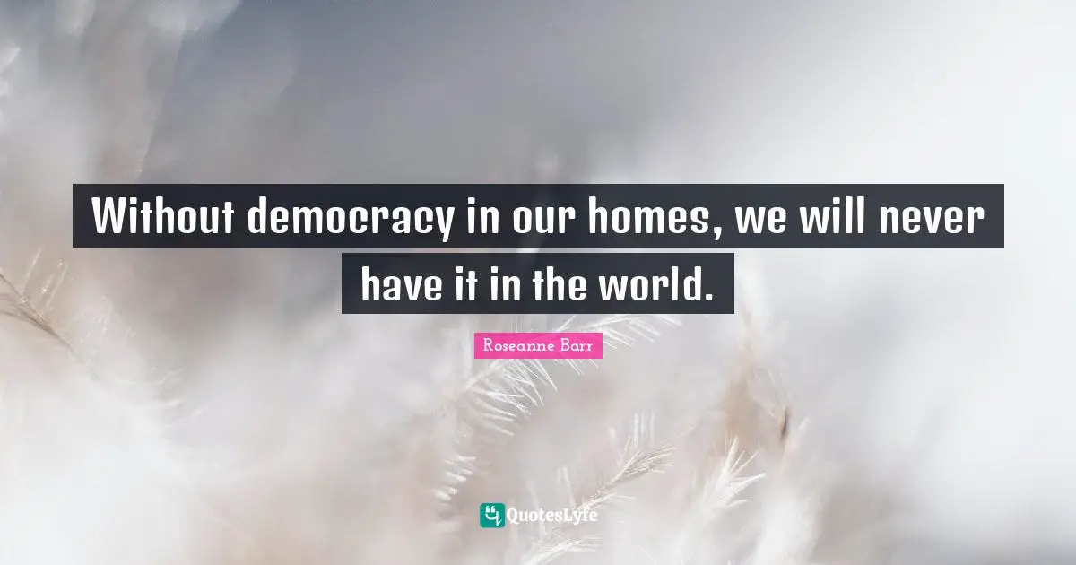 Without democracy in our homes, we will never have it in the world.