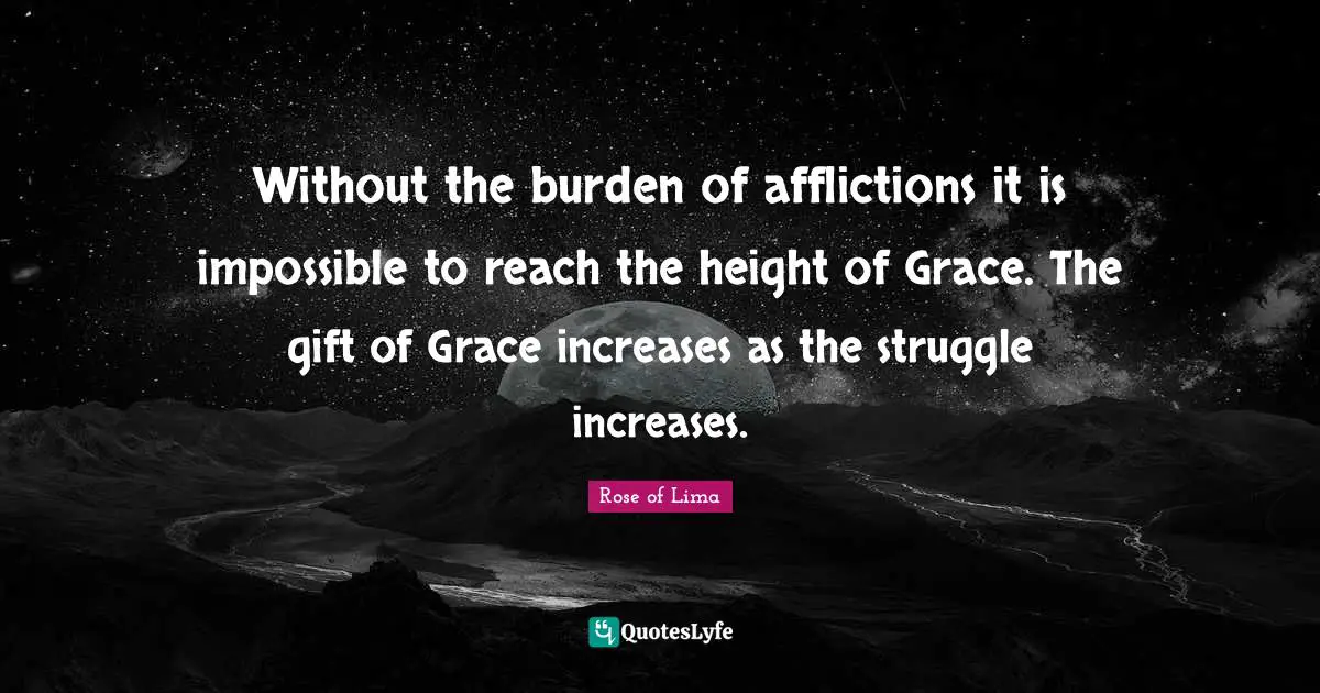 Rose of Lima Quotes: Without the burden of afflictions it is impossible to reach the height of Grace. The gift of Grace increases as the struggle increases.