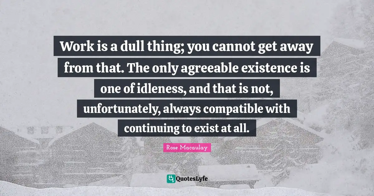 Work is a dull thing; you cannot get away from that. The only agreeable existence is one of idleness, and that is not, unfortunately, always compatible with continuing to exist at all.