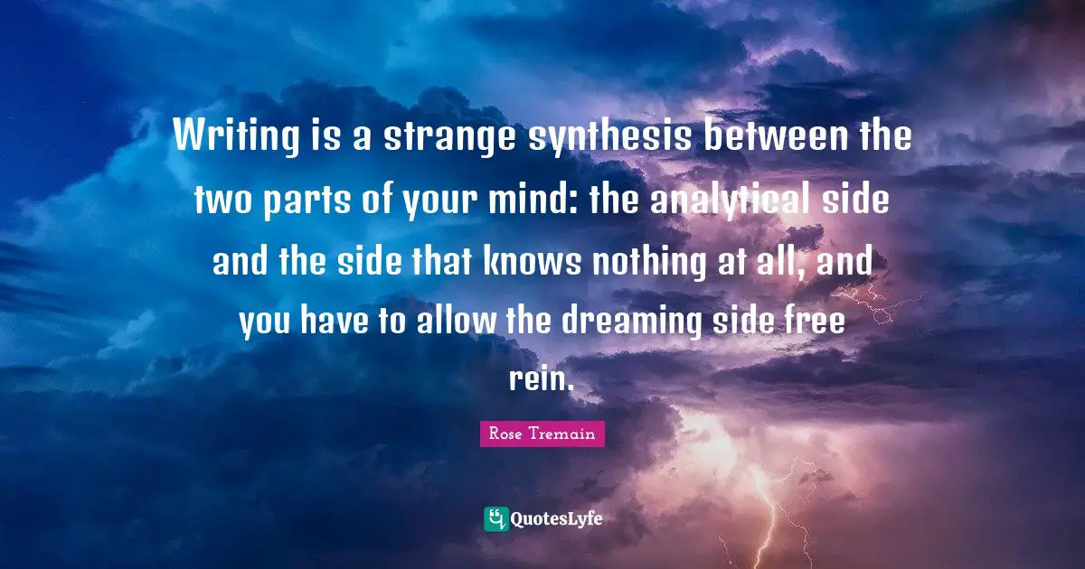 Writing is a strange synthesis between the two parts of your mind: the analytical side and the side that knows nothing at all, and you have to allow the dreaming side free rein.