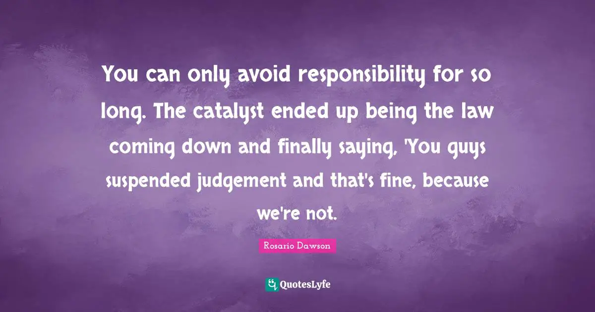 You can only avoid responsibility for so long. The catalyst ended up being the law coming down and finally saying, 'You guys suspended judgement and that's fine, because we're not.