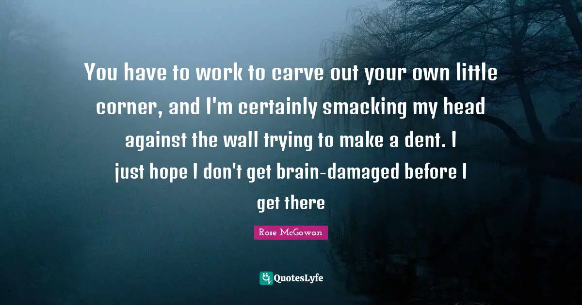 You have to work to carve out your own little corner, and I'm certainly smacking my head against the wall trying to make a dent. I just hope I don't get brain-damaged before I get there