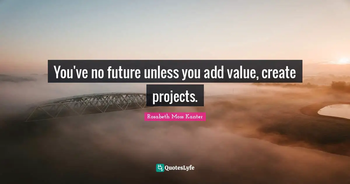 You've no future unless you add value, create projects.