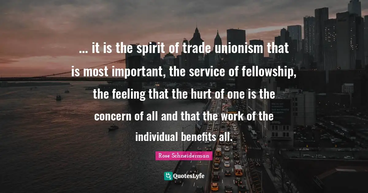... it is the spirit of trade unionism that is most important, the service of fellowship, the feeling that the hurt of one is the concern of all and that the work of the individual benefits all.
