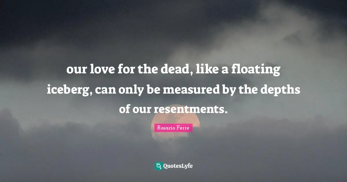 our love for the dead, like a floating iceberg, can only be measured by the depths of our resentments.