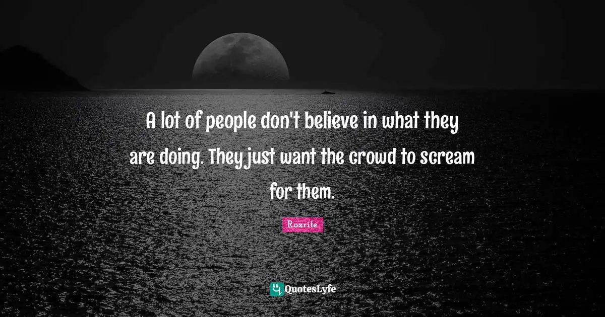 A lot of people don't believe in what they are doing. They just want the crowd to scream for them.