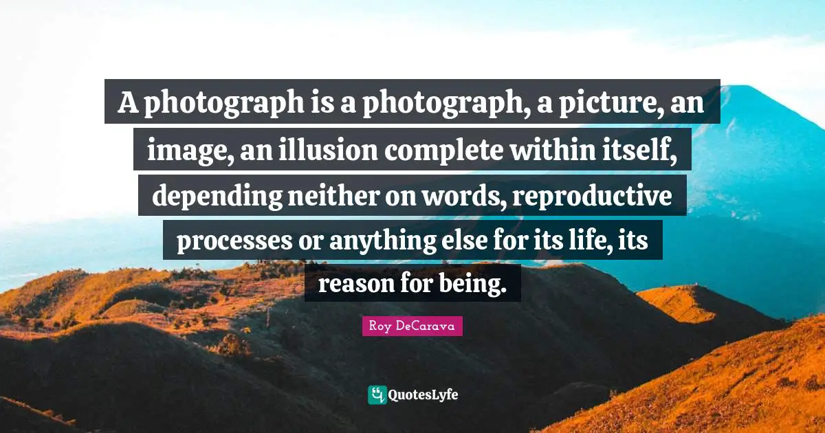 A photograph is a photograph, a picture, an image, an illusion complete within itself, depending neither on words, reproductive processes or anything else for its life, its reason for being.