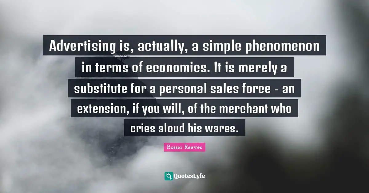 Advertising is, actually, a simple phenomenon in terms of economics. It is merely a substitute for a personal sales force - an extension, if you will, of the merchant who cries aloud his wares.