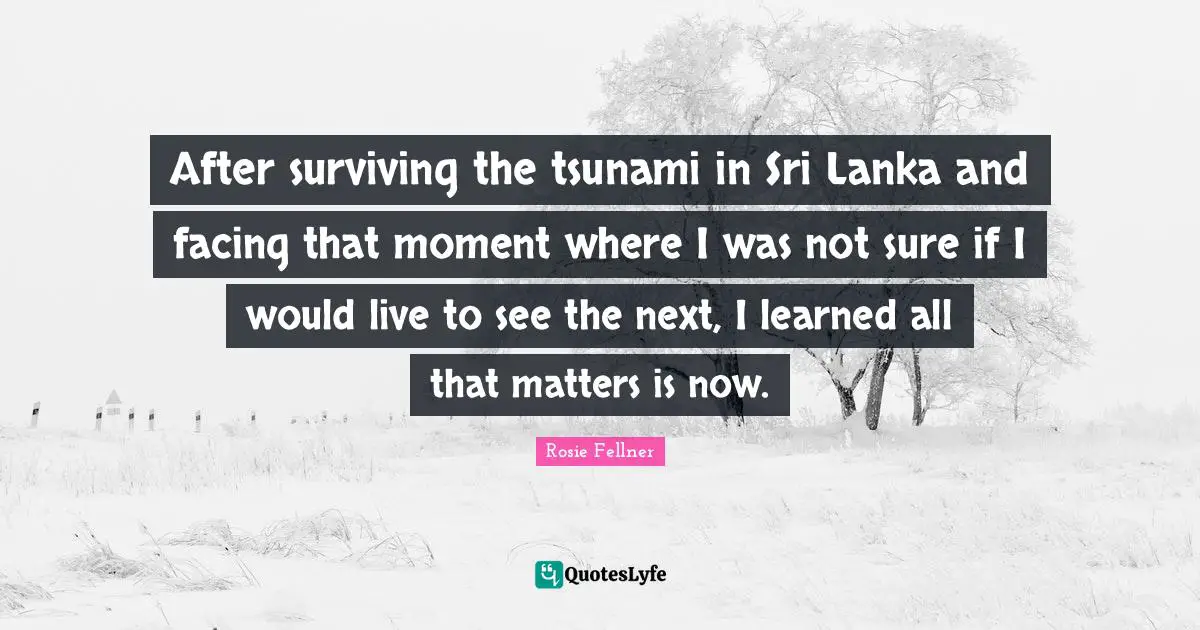 Tsunami Quotes: "After surviving the tsunami in Sri Lanka and facing that moment where I was not sure if I would live to see the next, I learned all that matters is now."